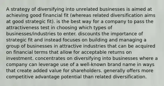 A strategy of diversifying into unrelated businesses is aimed at achieving good financial fit (whereas related diversification aims at good strategic fit). is the best way for a company to pass the attractiveness test in choosing which types of businesses/industries to enter. discounts the importance of strategic fit and instead focuses on building and managing a group of businesses in attractive industries that can be acquired on financial terms that allow for acceptable returns on investment. concentrates on diversifying into businesses where a company can leverage use of a well-known brand name in ways that create added value for shareholders. generally offers more competitive advantage potential than related diversification.