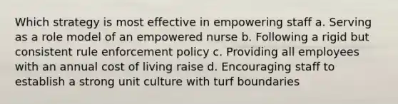 Which strategy is most effective in empowering staff a. Serving as a role model of an empowered nurse b. Following a rigid but consistent rule enforcement policy c. Providing all employees with an annual cost of living raise d. Encouraging staff to establish a strong unit culture with turf boundaries