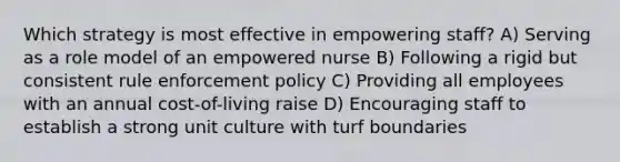 Which strategy is most effective in empowering staff? A) Serving as a role model of an empowered nurse B) Following a rigid but consistent rule enforcement policy C) Providing all employees with an annual cost-of-living raise D) Encouraging staff to establish a strong unit culture with turf boundaries