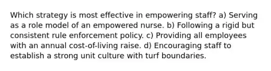 Which strategy is most effective in empowering staff? a) Serving as a role model of an empowered nurse. b) Following a rigid but consistent rule enforcement policy. c) Providing all employees with an annual cost-of-living raise. d) Encouraging staff to establish a strong unit culture with turf boundaries.