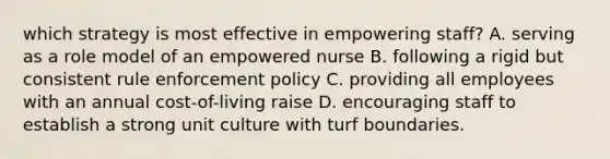 which strategy is most effective in empowering staff? A. serving as a role model of an empowered nurse B. following a rigid but consistent rule enforcement policy C. providing all employees with an annual cost-of-living raise D. encouraging staff to establish a strong unit culture with turf boundaries.