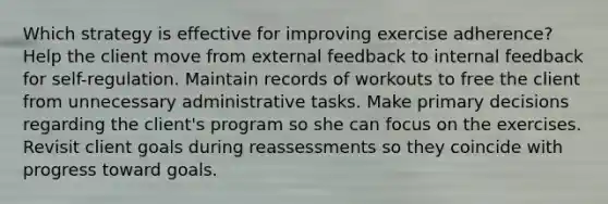 Which strategy is effective for improving exercise adherence? Help the client move from external feedback to internal feedback for self-regulation. Maintain records of workouts to free the client from unnecessary administrative tasks. Make primary decisions regarding the client's program so she can focus on the exercises. Revisit client goals during reassessments so they coincide with progress toward goals.