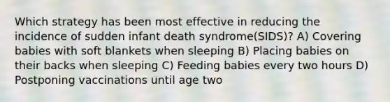 Which strategy has been most effective in reducing the incidence of sudden infant death syndrome(SIDS)? A) Covering babies with soft blankets when sleeping B) Placing babies on their backs when sleeping C) Feeding babies every two hours D) Postponing vaccinations until age two