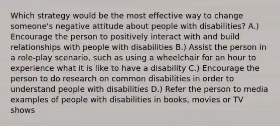 Which strategy would be the most effective way to change someone's negative attitude about people with disabilities? A.) Encourage the person to positively interact with and build relationships with people with disabilities B.) Assist the person in a role-play scenario, such as using a wheelchair for an hour to experience what it is like to have a disability C.) Encourage the person to do research on common disabilities in order to understand people with disabilities D.) Refer the person to media examples of people with disabilities in books, movies or TV shows