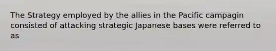 The Strategy employed by the allies in the Pacific campagin consisted of attacking strategic Japanese bases were referred to as