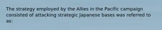 The strategy employed by the Allies in the Pacific campaign consisted of attacking strategic Japanese bases was referred to as: