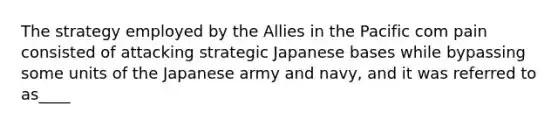 The strategy employed by the Allies in the Pacific com pain consisted of attacking strategic Japanese bases while bypassing some units of the Japanese army and navy, and it was referred to as____