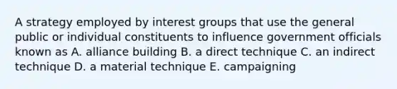 A strategy employed by interest groups that use the general public or individual constituents to influence government officials known as A. alliance building B. a direct technique C. an indirect technique D. a material technique E. campaigning