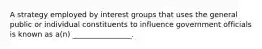 A strategy employed by interest groups that uses the general public or individual constituents to influence government officials is known as a(n) ________________.