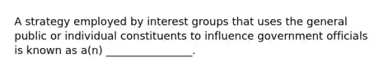 A strategy employed by interest groups that uses the general public or individual constituents to influence government officials is known as a(n) ________________.