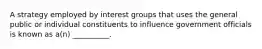 A strategy employed by interest groups that uses the general public or individual constituents to influence government officials is known as a(n) __________.