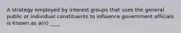 A strategy employed by interest groups that uses the general public or individual constituents to influence government officials is known as a(n) ____