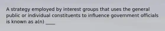 A strategy employed by interest groups that uses the general public or individual constituents to influence government officials is known as a(n) ____