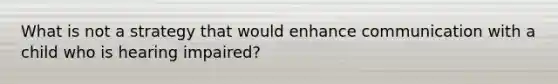 What is not a strategy that would enhance communication with a child who is hearing impaired?