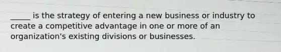 _____ is the strategy of entering a new business or industry to create a competitive advantage in one or more of an organization's existing divisions or businesses.