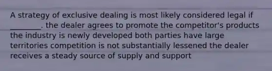 A strategy of exclusive dealing is most likely considered legal if ________. the dealer agrees to promote the competitor's products the industry is newly developed both parties have large territories competition is not substantially lessened the dealer receives a steady source of supply and support