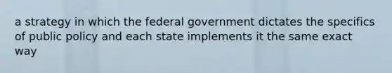 a strategy in which the federal government dictates the specifics of public policy and each state implements it the same exact way