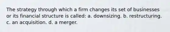 The strategy through which a firm changes its set of businesses or its financial structure is called: a. downsizing. b. restructuring. c. an acquisition. d. a merger.