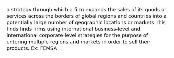 a strategy through which a firm expands the sales of its goods or services across the borders of global regions and countries into a potentially large number of geographic locations or markets This finds finds firms using international business-level and international corporate-level strategies for the purpose of entering multiple regions and markets in order to sell their products. Ex: FEMSA