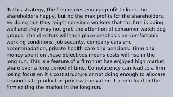 IN this strategy, the firm makes enough profit to keep the shareholders happy, but no the max profits for the shareholders. By doing this they might convince workers that the firm is doing well and they may not grab the attention of consumer watch dog groups. The directors will then place emphasis on comfortable working conditions, job security, company cars and accommodation, private health care and pensions. Time and money spent on these objectives means costs will rise in the long run. This is a feature of a firm that has enjoyed high market share over a long period of time. Complacency can lead to a firm losing focus on it s cost structure or not doing enough to allocate resources to product or process innovation. It could lead to the firm exiting the market in the long run.