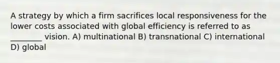 A strategy by which a firm sacrifices local responsiveness for the lower costs associated with global efficiency is referred to as ________ vision. A) multinational B) transnational C) international D) global