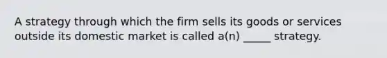 A strategy through which the firm sells its goods or services outside its domestic market is called a(n) _____ strategy.