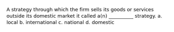 A strategy through which the firm sells its goods or services outside its domestic market it called a(n) __________ strategy. a. local b. international c. national d. domestic