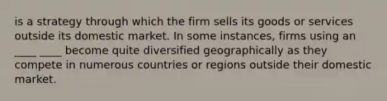 is a strategy through which the firm sells its goods or services outside its domestic market. In some instances, firms using an ____ ____ become quite diversified geographically as they compete in numerous countries or regions outside their domestic market.