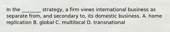 In the​ ________ strategy, a firm views international business as separate​ from, and secondary​ to, its domestic business. A. home replication B. global C. multilocal D. transnational