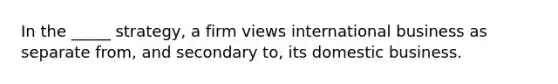 In the _____ strategy, a firm views international business as separate from, and secondary to, its domestic business.