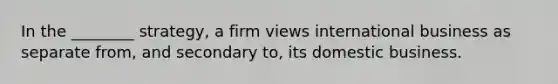 In the ________ strategy, a firm views international business as separate from, and secondary to, its domestic business.