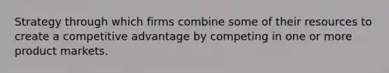 Strategy through which firms combine some of their resources to create a competitive advantage by competing in one or more product markets.