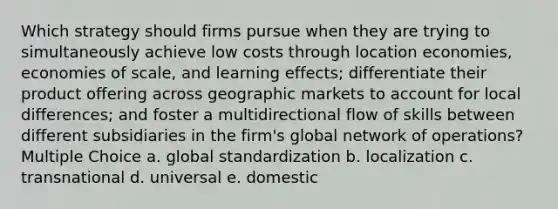 Which strategy should firms pursue when they are trying to simultaneously achieve low costs through location economies, economies of scale, and learning effects; differentiate their product offering across geographic markets to account for local differences; and foster a multidirectional flow of skills between different subsidiaries in the firm's global network of operations? Multiple Choice a. global standardization b. localization c. transnational d. universal e. domestic