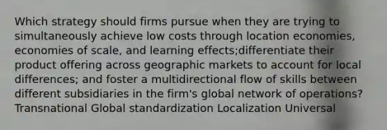 Which strategy should firms pursue when they are trying to simultaneously achieve low costs through location economies, economies of scale, and learning effects;differentiate their product offering across geographic markets to account for local differences; and foster a multidirectional flow of skills between different subsidiaries in the firm's global network of operations? Transnational Global standardization Localization Universal