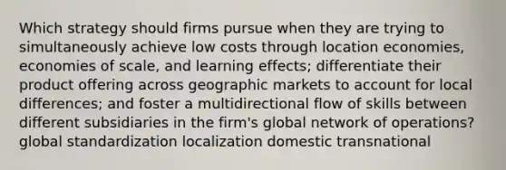 Which strategy should firms pursue when they are trying to simultaneously achieve low costs through location economies, economies of scale, and learning effects; differentiate their product offering across geographic markets to account for local differences; and foster a multidirectional flow of skills between different subsidiaries in the firm's global network of operations? global standardization localization domestic transnational