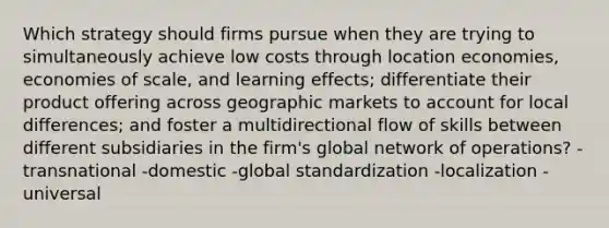 Which strategy should firms pursue when they are trying to simultaneously achieve low costs through location economies, economies of scale, and learning effects; differentiate their product offering across geographic markets to account for local differences; and foster a multidirectional flow of skills between different subsidiaries in the firm's global network of operations? -transnational -domestic -global standardization -localization -universal