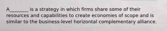 A________ is a strategy in which firms share some of their resources and capabilities to create economies of scope and is similar to the business-level horizontal complementary alliance.