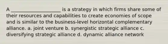 A _____________________ is a strategy in which firms share some of their resources and capabilities to create economies of scope and is similar to the business-level horizontal complementary alliance. a. joint venture b. synergistic strategic alliance c. diversifying strategic alliance d. dynamic alliance network