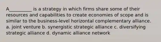 A__________ is a strategy in which firms share some of their resources and capabilities to create economies of scope and is similar to the business-level horizontal complementary alliance. a. joint venture b. synergistic strategic alliance c. diversifying strategic alliance d. dynamic alliance network