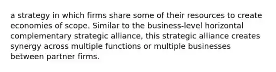 a strategy in which firms share some of their resources to create economies of scope. Similar to the business-level horizontal complementary strategic alliance, this strategic alliance creates synergy across multiple functions or multiple businesses between partner firms.