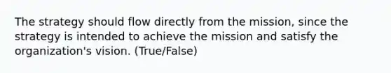 The strategy should flow directly from the mission, since the strategy is intended to achieve the mission and satisfy the organization's vision. (True/False)