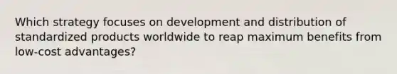 Which strategy focuses on development and distribution of standardized products worldwide to reap maximum benefits from low-cost advantages?