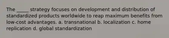 The _____ strategy focuses on development and distribution of standardized products worldwide to reap maximum benefits from low-cost advantages. a. transnational b. localization c. home replication d. global standardization