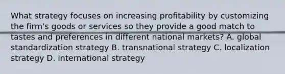 What strategy focuses on increasing profitability by customizing the firm's goods or services so they provide a good match to tastes and preferences in different national markets? A. global standardization strategy B. transnational strategy C. localization strategy D. international strategy