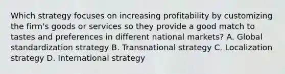 Which strategy focuses on increasing profitability by customizing the firm's goods or services so they provide a good match to tastes and preferences in different national markets? A. Global standardization strategy B. Transnational strategy C. Localization strategy D. International strategy