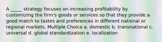 A _____ strategy focuses on increasing profitability by customizing the firm's goods or services so that they provide a good match to tastes and preferences in different national or regional markets. Multiple Choice a. domestic b. transnational c. universal d. global standardization e. localization