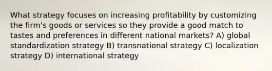 What strategy focuses on increasing profitability by customizing the firm's goods or services so they provide a good match to tastes and preferences in different national markets? A) global standardization strategy B) transnational strategy C) localization strategy D) international strategy