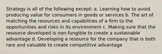 Strategy is all of the following except: a. Learning how to avoid producing value for consumers in goods or services b. The art of matching the resources and capabilities of a firm to the opportunities and risks in its environment c. Making sure that the resource developed is non-fungible to create a sustainable advantage d. Developing a resource for the company that is both rare and valuable to create competitive advantage