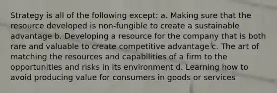 Strategy is all of the following except: a. Making sure that the resource developed is non-fungible to create a sustainable advantage b. Developing a resource for the company that is both rare and valuable to create competitive advantage c. The art of matching the resources and capabilities of a firm to the opportunities and risks in its environment d. Learning how to avoid producing value for consumers in goods or services