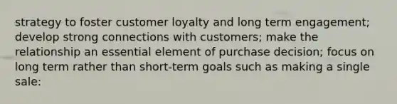 strategy to foster customer loyalty and long term engagement; develop strong connections with customers; make the relationship an essential element of purchase decision; focus on long term rather than short-term goals such as making a single sale: